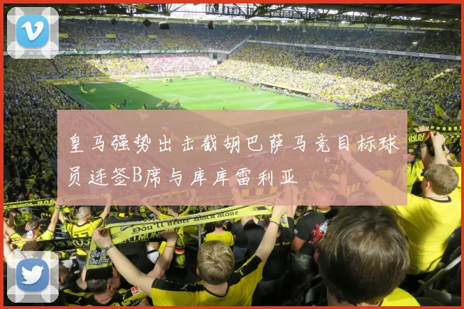 皇马强势出击截胡巴萨马竞目标球员连签B席与库库雷利亚