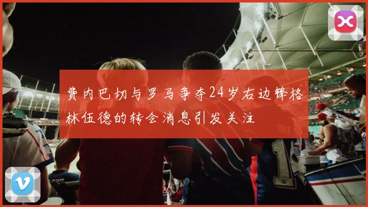 费内巴切与罗马争夺24岁右边锋格林伍德的转会消息引发关注