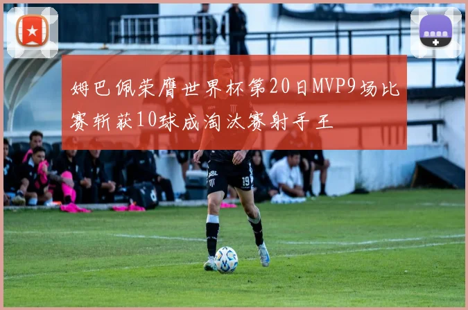 姆巴佩荣膺世界杯第20日MVP9场比赛斩获10球成淘汰赛射手王