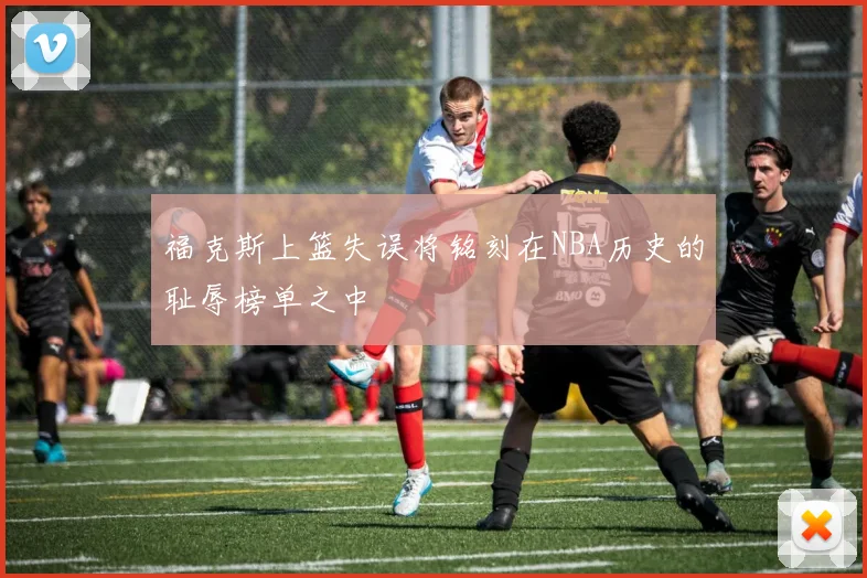 福克斯上篮失误将铭刻在NBA历史的耻辱榜单之中