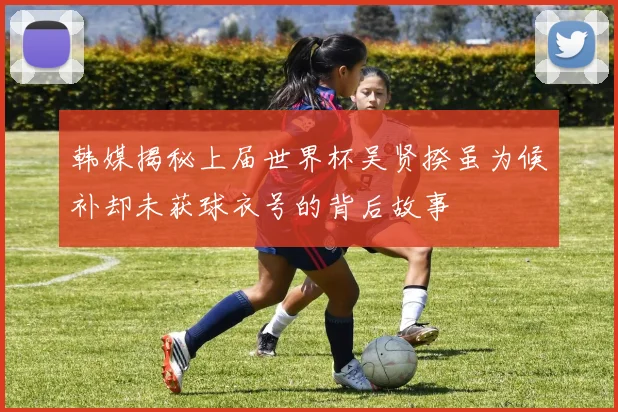 韩媒揭秘上届世界杯吴贤揆虽为候补却未获球衣号的背后故事