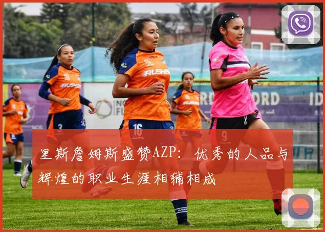 里斯詹姆斯盛赞AZP：优秀的人品与辉煌的职业生涯相辅相成
