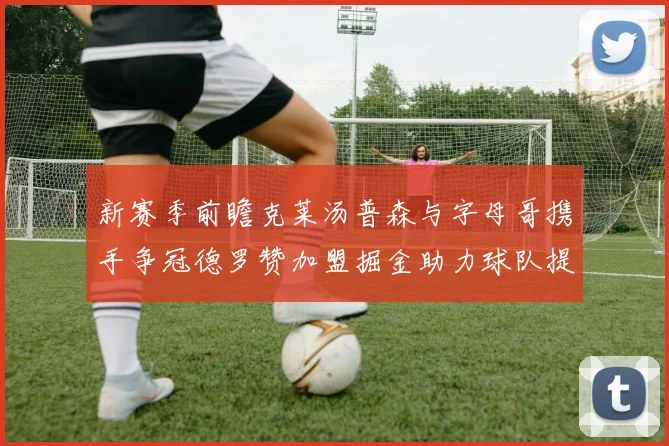 新赛季前瞻克莱汤普森与字母哥携手争冠德罗赞加盟掘金助力球队提升实力