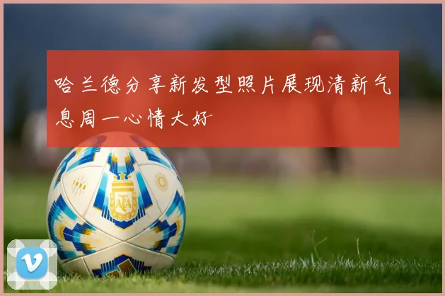哈兰德分享新发型照片展现清新气息周一心情大好