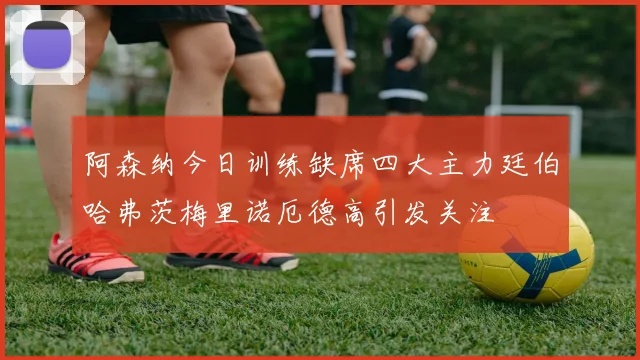 阿森纳今日训练缺席四大主力廷伯哈弗茨梅里诺厄德高引发关注