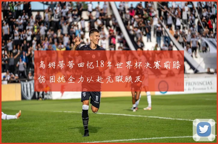 乌姆蒂蒂回忆18年世界杯决赛前膝伤困扰全力以赴无暇顾及