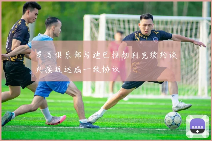 罗马俱乐部与迪巴拉切利克续约谈判接近达成一致协议
