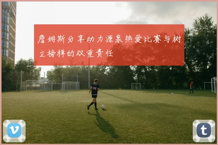 詹姆斯分享动力源泉热爱比赛与树立榜样的双重责任