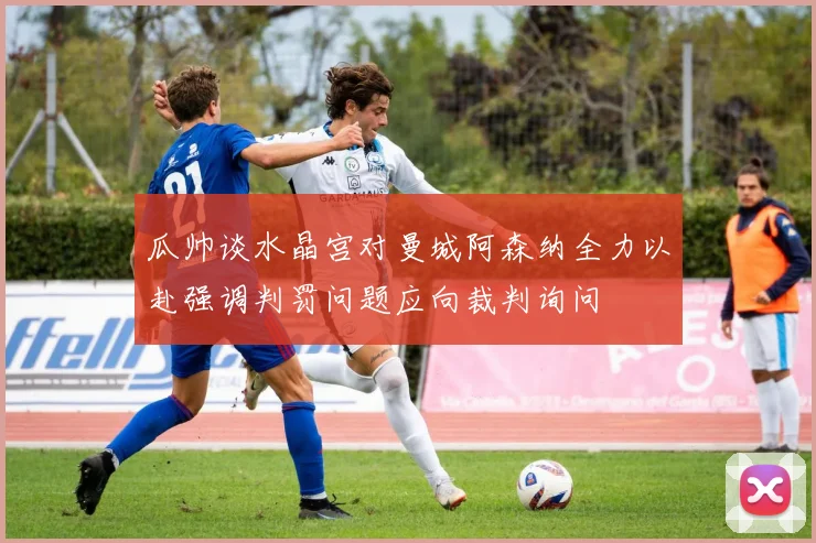 瓜帅谈水晶宫对曼城阿森纳全力以赴强调判罚问题应向裁判询问