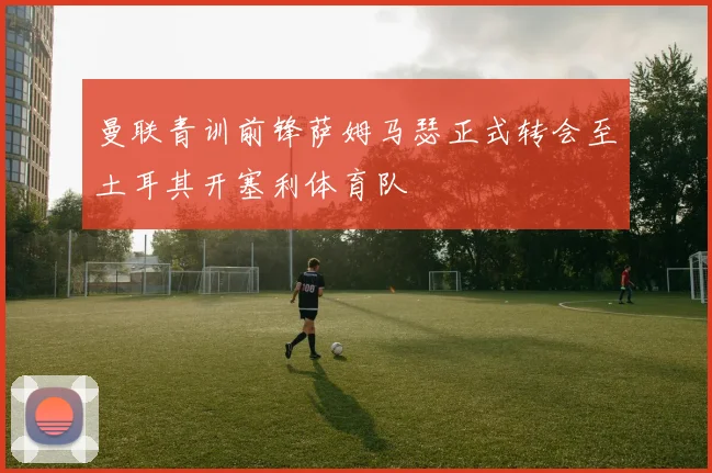 曼联青训前锋萨姆马瑟正式转会至土耳其开塞利体育队
