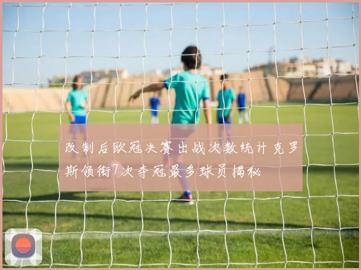 改制后欧冠决赛出战次数统计克罗斯领衔7次夺冠最多球员揭秘