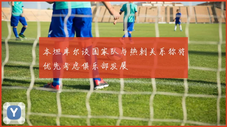 本坦库尔谈国家队与热刺关系称将优先考虑俱乐部发展