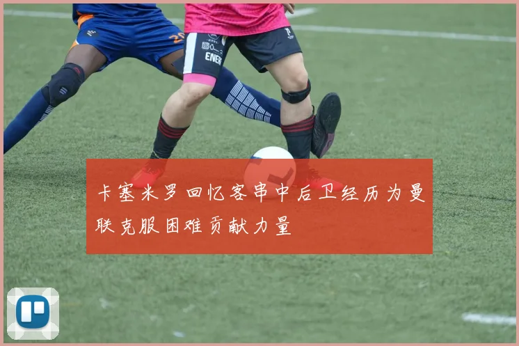 卡塞米罗回忆客串中后卫经历为曼联克服困难贡献力量