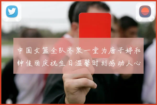 中国女篮全队齐聚一堂为唐子婷和钟佳丽庆祝生日温馨时刻感动人心