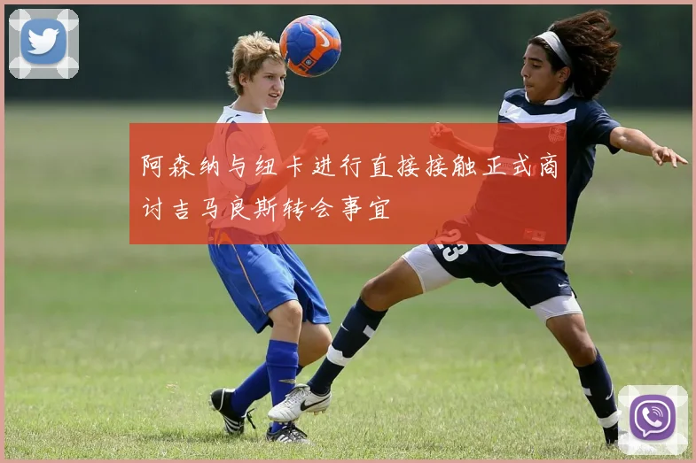 阿森纳与纽卡进行直接接触正式商讨吉马良斯转会事宜