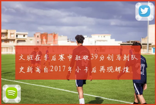 文班在季后赛中狂砍39分创马刺队史新高自2017年小卡后再现辉煌