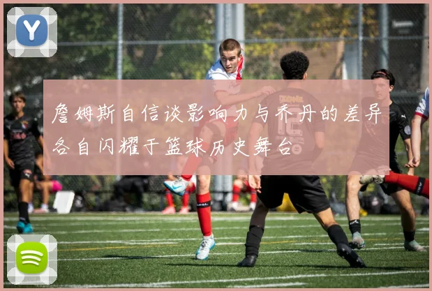 詹姆斯自信谈影响力与乔丹的差异各自闪耀于篮球历史舞台