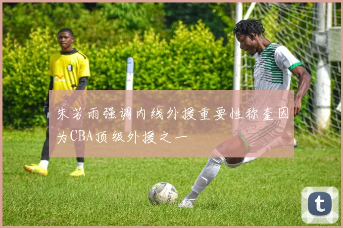 朱芳雨强调内线外援重要性称奎因为CBA顶级外援之一