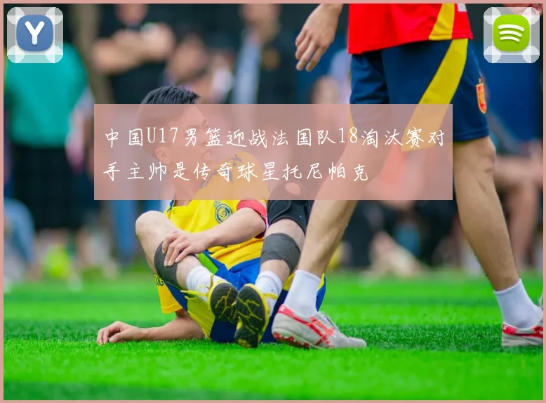 中国U17男篮迎战法国队18淘汰赛对手主帅是传奇球星托尼帕克