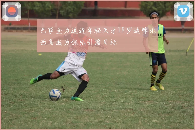 巴萨全力追逐年轻天才18岁边锋比西乌成为优先引援目标