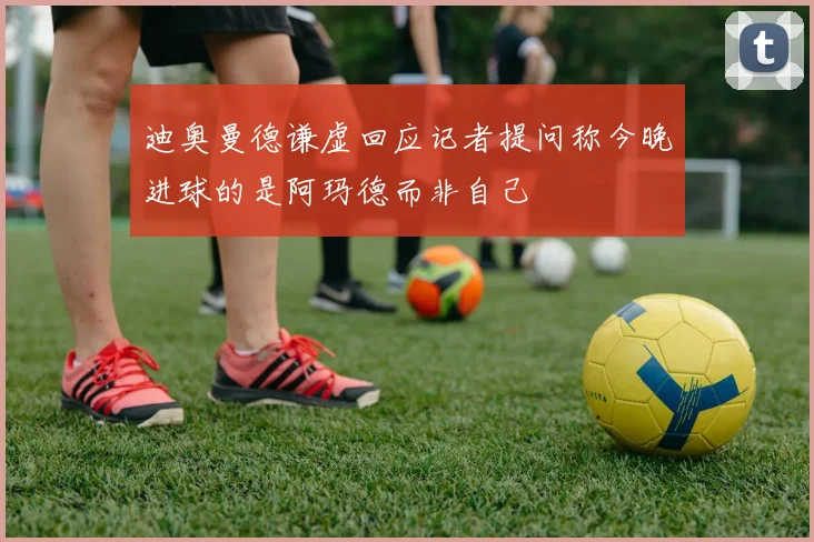 迪奥曼德谦虚回应记者提问称今晚进球的是阿玛德而非自己