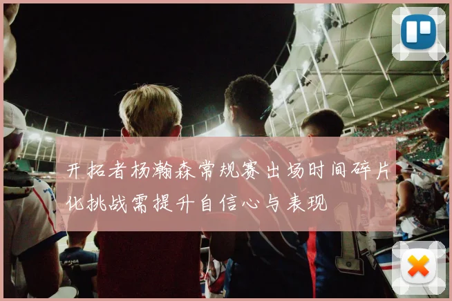 开拓者杨瀚森常规赛出场时间碎片化挑战需提升自信心与表现