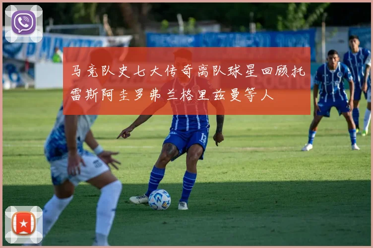 马竞队史七大传奇离队球星回顾托雷斯阿圭罗弗兰格里兹曼等人