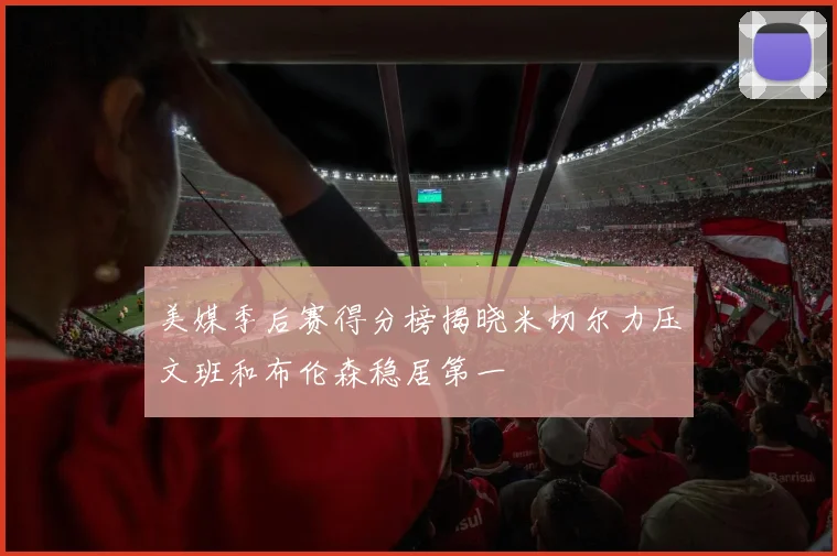 美媒季后赛得分榜揭晓米切尔力压文班和布伦森稳居第一