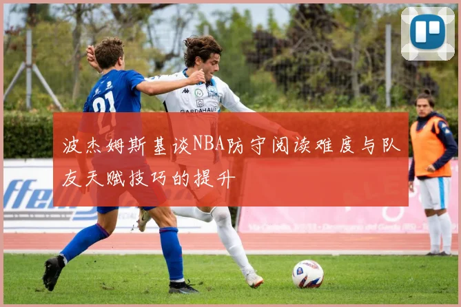 波杰姆斯基谈NBA防守阅读难度与队友天赋技巧的提升