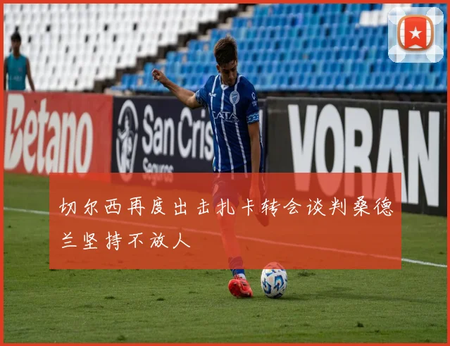 切尔西再度出击扎卡转会谈判桑德兰坚持不放人