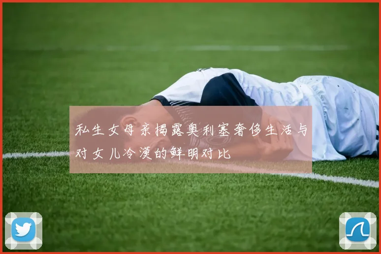 私生女母亲揭露奥利塞奢侈生活与对女儿冷漠的鲜明对比