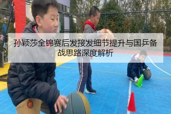 孙颖莎全锦赛后发接发细节提升与国乒备战思路深度解析